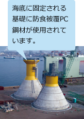 洋上風力発電設備(千葉県銚子沖) （※5） 海底に固定される基礎に防食被覆PC鋼材が使用されています。