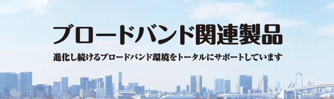 ブロードバンド関連製品 進化し続けるブロードバンド環境をトータルにサポートしています