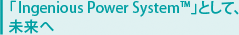 「Ingenious Power System TM」として、 未来へ