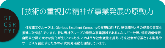 SEI CSR EYE 「技術の重視」の精神が事業発展の原動力 　住友電工グループは、Glorious Excellent Companyの実現に向けて、研究開発とその成果の事業化推進に取り組んでいます。特に当社グループの重要な事業領域であるエネルギー分野、情報通信分野、自動車分野で大きな変化が生じつつあり、このような社会変化を捉え、将来社会が必要とする製品やサービスを創出するための研究開発活動を開始しています。