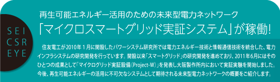 SEI CSR EYE 再生可能エネルギー活用のための未来型電力ネットワーク
「マイクロスマートグリッド実証システム」が稼働！ 住友電工が2010年１月に開設したパワーシステム研究所では電力エネルギー技術と情報通信技術を統合した、電力インフラシステムの研究開発を行っています。開設以来「スマートグリッド」の研究開発を進めており、2011年6月にはそのひとつの成果として「マイクログリッド実証設備（Project-W）」を発表し大阪製作所内において実証実験を開始しました。今後、再生可能エネルギーの活用に不可欠なシステムとして期待される未来型電力ネットワークの概要をご紹介します。