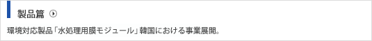 製品篇 環境対応製品「水処理用膜モジュール」韓国における事業展開。