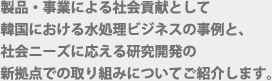 製品・事業による社会貢献として韓国における水処理ビジネスの事例と、社会ニーズに応える研究開発の新拠点での取り組みについてご紹介します。