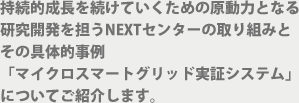 持続的成長を続けていくための原動力となる 研究開発を担うNEXTセンターの取り組みと その具体的事例 「マイクロスマートグリッド実証システム」 についてご紹介します。 