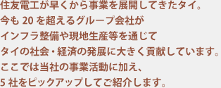 住友電工が早くから事業を展開してきたタイ。今も20を超えるグループ会社がインフラ整備や現地生産等を通じてタイの社会・経済の発展に大きく貢献しています。ここでは当社の事業活動に加え、5社をピックアップしてご紹介します。