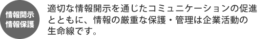 情報開示・情報保護 適切な情報開示を通じたコミュニケーションの促進とともに、情報の厳重な保護・管理は企業活動の生命線です。