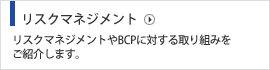 リスクマネジメント リスクマネジメントやBCPに対する取り組みをご紹介します。