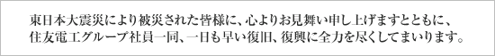 東日本大震災により被災された皆様に、心よりお見舞い申し上げますとともに、住友電工グループ社員一同、一日も早い復旧、復興に全力を尽くしてまいります。
