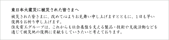 東日本大震災に被災された皆さまへ 被災された皆さまに、改めて心よりお見舞い申し上げますとともに、１日も早い復興をお祈り申し上げます。住友電工グループは、これからも社会基盤を支える製品・技術や支援活動などを通じて被災地の復興に貢献をしていきたいと考えております。