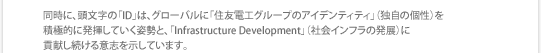 同時に、頭文字の「ID」は、グローバルに「住友電工グループのアイデンティティ」（独自の個性）を積極的に発揮していく姿勢と、「Infrastructure Development」（社会インフラの発展）に貢献し続ける意志を示しています。