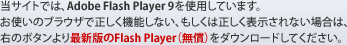 当サイトでは、Adobe Flash Player 9を使用しています。お使いのブラウザで正しく機能しない、もしくは正しく表示されない場合は、 最新版のFlash Player（無償）をダウンロードしてください。